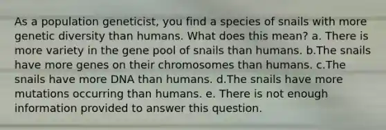 As a population geneticist, you find a species of snails with more genetic diversity than humans. What does this mean? a. There is more variety in the gene pool of snails than humans. b.The snails have more genes on their chromosomes than humans. c.The snails have more DNA than humans. d.The snails have more mutations occurring than humans. e. There is not enough information provided to answer this question.