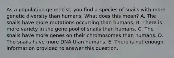 As a population geneticist, you find a species of snails with more genetic diversity than humans. What does this mean? A. The snails have more mutations occurring than humans. B. There is more variety in the gene pool of snails than humans. C. The snails have more genes on their chromosomes than humans. D. The snails have more DNA than humans. E. There is not enough information provided to answer this question.