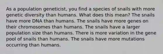 As a population geneticist, you find a species of snails with more genetic diversity than humans. What does this mean? The snails have more DNA than humans. The snails have more genes on their chromosomes than humans. The snails have a larger population size than humans. There is more variation in the gene pool of snails than humans. The snails have more mutations occurring than humans.