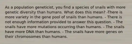 As a population geneticist, you find a species of snails with more genetic diversity than humans. What does this mean? -There is more variety in the gene pool of snails than humans. - There is not enough information provided to answer this question. - The snails have more mutations occurring than humans. - The snails have more DNA than humans. - The snails have more genes on their chromosomes than humans.