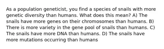 As a population geneticist, you find a species of snails with more genetic diversity than humans. What does this mean? A) The snails have more genes on their chromosomes than humans. B) There is more variety in the gene pool of snails than humans. C) The snails have more DNA than humans. D) The snails have more mutations occurring than humans