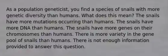 As a population geneticist, you find a species of snails with more genetic diversity than humans. What does this mean? The snails have more mutations occurring than humans. The snails have more DNA than humans. The snails have more genes on their chromosomes than humans. There is more variety in the gene pool of snails than humans. There is not enough information provided to answer this question.