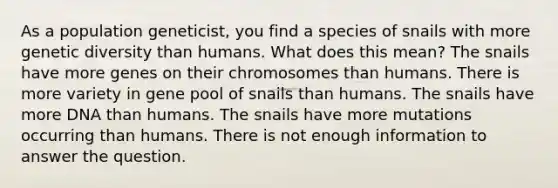 As a population geneticist, you find a species of snails with more genetic diversity than humans. What does this mean? The snails have more genes on their chromosomes than humans. There is more variety in gene pool of snails than humans. The snails have more DNA than humans. The snails have more mutations occurring than humans. There is not enough information to answer the question.