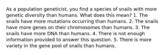 As a population geneticist, you find a species of snails with more genetic diversity than humans. What does this mean? 1. The snails have more mutations occurring than humans. 2. The snails have more genes on their chromosomes than humans. 3. The snails have more DNA than humans. 4. There is not enough information provided to answer this question. 5. There is more variety in the gene pool of snails than humans.