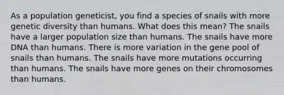 As a population geneticist, you find a species of snails with more genetic diversity than humans. What does this mean? The snails have a larger population size than humans. The snails have more DNA than humans. There is more variation in the gene pool of snails than humans. The snails have more mutations occurring than humans. The snails have more genes on their chromosomes than humans.