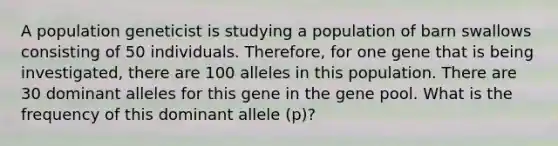 A population geneticist is studying a population of barn swallows consisting of 50 individuals. Therefore, for one gene that is being investigated, there are 100 alleles in this population. There are 30 dominant alleles for this gene in the gene pool. What is the frequency of this dominant allele (p)?