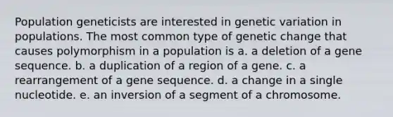 Population geneticists are interested in genetic variation in populations. The most common type of genetic change that causes polymorphism in a population is a. a deletion of a gene sequence. b. a duplication of a region of a gene. c. a rearrangement of a gene sequence. d. a change in a single nucleotide. e. an inversion of a segment of a chromosome.