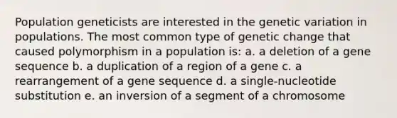 Population geneticists are interested in the genetic variation in populations. The most common type of genetic change that caused polymorphism in a population is: a. a deletion of a gene sequence b. a duplication of a region of a gene c. a rearrangement of a gene sequence d. a single-nucleotide substitution e. an inversion of a segment of a chromosome