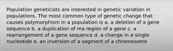 Population geneticists are interested in genetic variation in populations. The most common type of genetic change that causes polymorphism in a population is a. a deletion of a gene sequence b. a duplication of ma region of a gene c. a rearrangement of a gene sequence d. a change in a single nucleotide e. an inversion of a segment of a chromosome