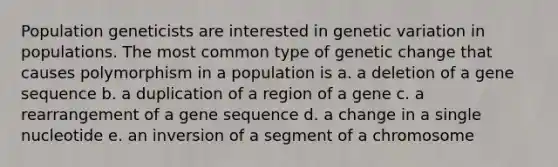 Population geneticists are interested in genetic variation in populations. The most common type of genetic change that causes polymorphism in a population is a. a deletion of a gene sequence b. a duplication of a region of a gene c. a rearrangement of a gene sequence d. a change in a single nucleotide e. an inversion of a segment of a chromosome