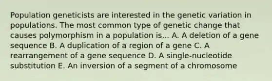 Population geneticists are interested in the genetic variation in populations. The most common type of genetic change that causes polymorphism in a population is... A. A deletion of a gene sequence B. A duplication of a region of a gene C. A rearrangement of a gene sequence D. A single-nucleotide substitution E. An inversion of a segment of a chromosome