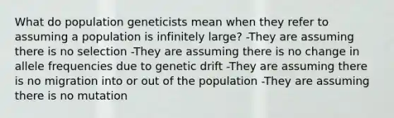 What do population geneticists mean when they refer to assuming a population is infinitely large? -They are assuming there is no selection -They are assuming there is no change in allele frequencies due to genetic drift -They are assuming there is no migration into or out of the population -They are assuming there is no mutation