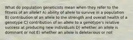 What do population geneticists mean when they refer to the fitness of an allele? A) ability of allele to survive in a population B) contribution of an allele to the strength and overall health of a genotype C) contribution of an allele to a genotype's relative success at producing new individuals D) whether an allele is dominant or not E) whether an allele is deleterious or not