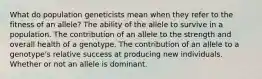 What do population geneticists mean when they refer to the fitness of an allele? The ability of the allele to survive in a population. The contribution of an allele to the strength and overall health of a genotype. The contribution of an allele to a genotype's relative success at producing new individuals. Whether or not an allele is dominant.