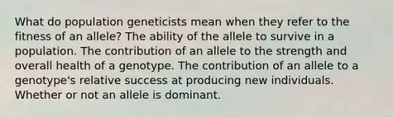 What do population geneticists mean when they refer to the fitness of an allele? The ability of the allele to survive in a population. The contribution of an allele to the strength and overall health of a genotype. The contribution of an allele to a genotype's relative success at producing new individuals. Whether or not an allele is dominant.