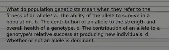 What do population geneticists mean when they refer to the fitness of an allele? a. The ability of the allele to survive in a population. b. The contribution of an allele to the strength and overall health of a genotype. c. The contribution of an allele to a genotype's relative success at producing new individuals. d. Whether or not an allele is dominant.