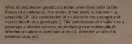 What do population geneticists mean when they refer to the fitness of an allele? A. The ability of the allele to survive in a population B. The contribution of an allele to the strength and overall health of a genotype C. The contribution of an allele to a genotype's relative success at producing new individuals D. Whether an allele is dominant or not E. Whether an allele is deleterious or not