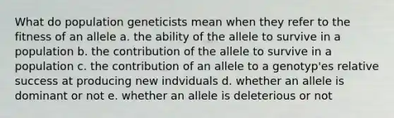 What do population geneticists mean when they refer to the fitness of an allele a. the ability of the allele to survive in a population b. the contribution of the allele to survive in a population c. the contribution of an allele to a genotyp'es relative success at producing new indviduals d. whether an allele is dominant or not e. whether an allele is deleterious or not