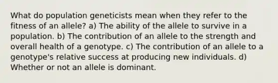 What do population geneticists mean when they refer to the fitness of an allele? a) The ability of the allele to survive in a population. b) The contribution of an allele to the strength and overall health of a genotype. c) The contribution of an allele to a genotype's relative success at producing new individuals. d) Whether or not an allele is dominant.