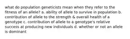 what do population geneticists mean when they refer to the fitness of an allele? a. ability of allele to survive in population b. contribution of allele to the strength & overall health of a genotype c. contribution of allele to a genotype's relative success at producing new individuals d. whether or not an allele is dominant