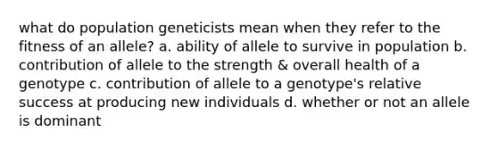 what do population geneticists mean when they refer to the fitness of an allele? a. ability of allele to survive in population b. contribution of allele to the strength & overall health of a genotype c. contribution of allele to a genotype's relative success at producing new individuals d. whether or not an allele is dominant