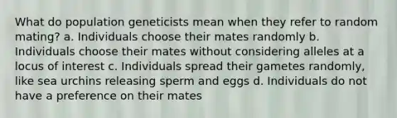 What do population geneticists mean when they refer to random mating? a. Individuals choose their mates randomly b. Individuals choose their mates without considering alleles at a locus of interest c. Individuals spread their gametes randomly, like sea urchins releasing sperm and eggs d. Individuals do not have a preference on their mates