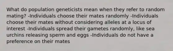 What do population geneticists mean when they refer to random mating? -Individuals choose their mates randomly -Individuals choose their mates without considering alleles at a locus of interest -Individuals spread their gametes randomly, like sea urchins releasing sperm and eggs -Individuals do not have a preference on their mates