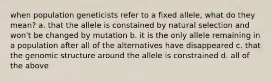 when population geneticists refer to a fixed allele, what do they mean? a. that the allele is constained by natural selection and won't be changed by mutation b. it is the only allele remaining in a population after all of the alternatives have disappeared c. that the genomic structure around the allele is constrained d. all of the above