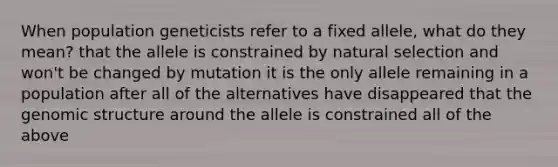 When population geneticists refer to a fixed allele, what do they mean? that the allele is constrained by natural selection and won't be changed by mutation it is the only allele remaining in a population after all of the alternatives have disappeared that the genomic structure around the allele is constrained all of the above