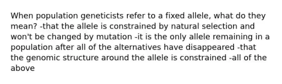 When population geneticists refer to a fixed allele, what do they mean? -that the allele is constrained by natural selection and won't be changed by mutation -it is the only allele remaining in a population after all of the alternatives have disappeared -that the genomic structure around the allele is constrained -all of the above