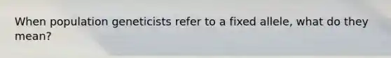 When population geneticists refer to a fixed allele, what do they mean?