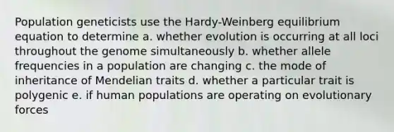 Population geneticists use the Hardy-Weinberg equilibrium equation to determine a. whether evolution is occurring at all loci throughout the genome simultaneously b. whether allele frequencies in a population are changing c. the mode of inheritance of Mendelian traits d. whether a particular trait is polygenic e. if human populations are operating on evolutionary forces