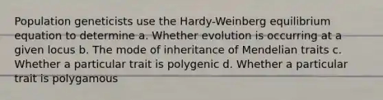 Population geneticists use the Hardy-Weinberg equilibrium equation to determine a. Whether evolution is occurring at a given locus b. The mode of inheritance of Mendelian traits c. Whether a particular trait is polygenic d. Whether a particular trait is polygamous