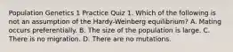 Population Genetics 1 Practice Quiz 1. Which of the following is not an assumption of the Hardy-Weinberg equilibrium? A. Mating occurs preferentially. B. The size of the population is large. C. There is no migration. D. There are no mutations.