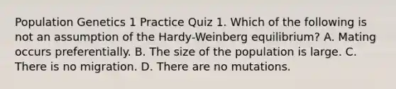 Population Genetics 1 Practice Quiz 1. Which of the following is not an assumption of the Hardy-Weinberg equilibrium? A. Mating occurs preferentially. B. The size of the population is large. C. There is no migration. D. There are no mutations.