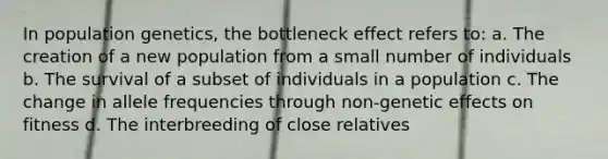 In population genetics, the bottleneck effect refers to: a. The creation of a new population from a small number of individuals b. The survival of a subset of individuals in a population c. The change in allele frequencies through non-genetic effects on fitness d. The interbreeding of close relatives