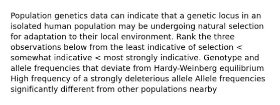 Population genetics data can indicate that a genetic locus in an isolated human population may be undergoing natural selection for adaptation to their local environment. Rank the three observations below from the least indicative of selection < somewhat indicative < most strongly indicative. Genotype and allele frequencies that deviate from Hardy-Weinberg equilibrium High frequency of a strongly deleterious allele Allele frequencies significantly different from other populations nearby