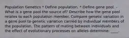 Population Genetics * Define population. * Define gene pool. - What is a gene pool the source of? Describe how the gene pool relates to each population member. Compare genetic variation in a gene pool to genetic variation carried by individual members of the population. The pattern of mating between individuals and the effect of evolutionary processes on alleles determine: ____.