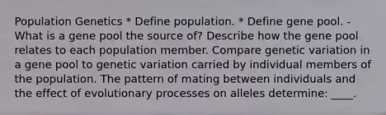 Population Genetics * Define population. * Define gene pool. - What is a gene pool the source of? Describe how the gene pool relates to each population member. Compare genetic variation in a gene pool to genetic variation carried by individual members of the population. The pattern of mating between individuals and the effect of evolutionary processes on alleles determine: ____.