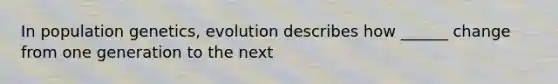 In population genetics, evolution describes how ______ change from one generation to the next