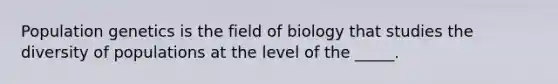 Population genetics is the field of biology that studies the diversity of populations at the level of the _____.