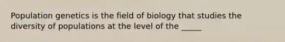 Population genetics is the field of biology that studies the diversity of populations at the level of the _____