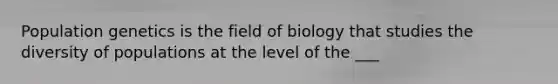 Population genetics is the field of biology that studies the diversity of populations at the level of the ___