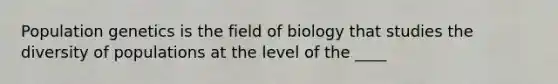 Population genetics is the field of biology that studies the diversity of populations at the level of the ____