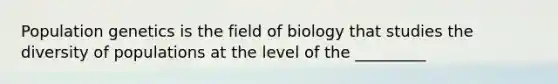 Population genetics is the field of biology that studies the diversity of populations at the level of the _________