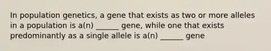 In population genetics, a gene that exists as two or more alleles in a population is a(n) ______ gene, while one that exists predominantly as a single allele is a(n) ______ gene