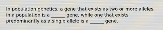 In population genetics, a gene that exists as two or more alleles in a population is a ______ gene, while one that exists predominantly as a single allele is a ______ gene.