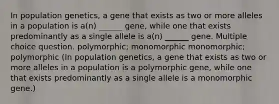 In population genetics, a gene that exists as two or more alleles in a population is a(n) ______ gene, while one that exists predominantly as a single allele is a(n) ______ gene. Multiple choice question. polymorphic; monomorphic monomorphic; polymorphic (In population genetics, a gene that exists as two or more alleles in a population is a polymorphic gene, while one that exists predominantly as a single allele is a monomorphic gene.)