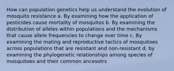 How can population genetics help us understand the evolution of mosquito resistance a. By examining how the application of pesticides cause mortality of mosquitos b. By examining the distribution of alleles within populations and the mechanisms that cause allele frequencies to change over time c. By examining the mating and reproductive tactics of mosquitoes across populations that are resistant and non-resistant d. by examining the phylogenetic relationships among species of mosquitoes and their common ancesotrs