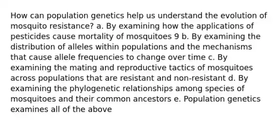 How can population genetics help us understand the evolution of mosquito resistance? a. By examining how the applications of pesticides cause mortality of mosquitoes 9 b. By examining the distribution of alleles within populations and the mechanisms that cause allele frequencies to change over time c. By examining the mating and reproductive tactics of mosquitoes across populations that are resistant and non-resistant d. By examining the phylogenetic relationships among species of mosquitoes and their common ancestors e. Population genetics examines all of the above